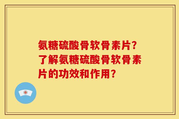 氨糖硫酸骨软骨素片？了解氨糖硫酸骨软骨素片的功效和作用？