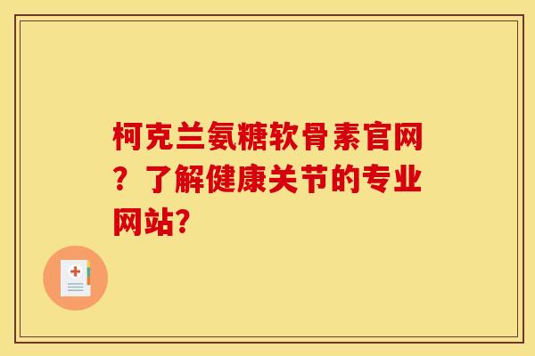 柯克兰氨糖软骨素官网？了解健康关节的专业网站？