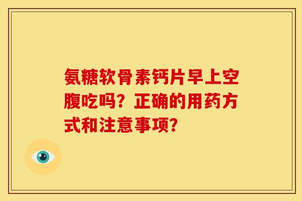 氨糖软骨素钙片早上空腹吃吗？正确的用药方式和注意事项？