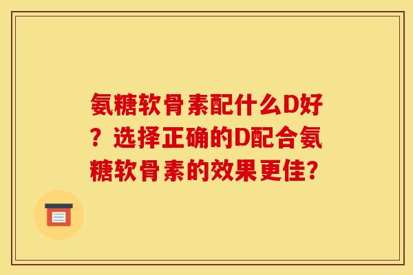 氨糖软骨素配什么D好？选择正确的D配合氨糖软骨素的效果更佳？