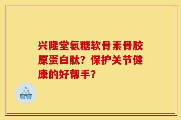 兴隆堂氨糖软骨素骨胶原蛋白肽？保护关节健康的好帮手？
