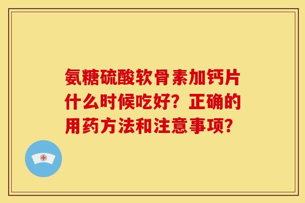 氨糖硫酸软骨素加钙片什么时候吃好？正确的用药方法和注意事项？