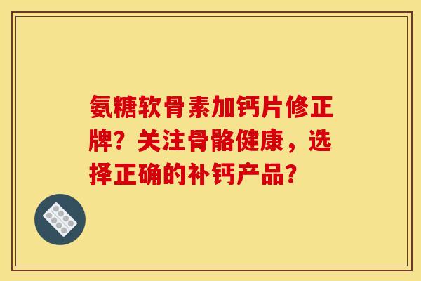 氨糖软骨素加钙片修正牌？关注骨骼健康，选择正确的补钙产品？