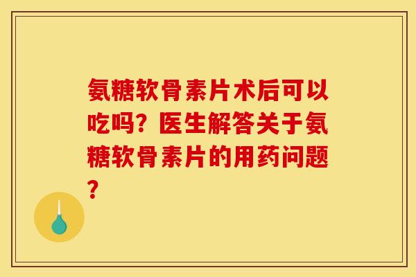 氨糖软骨素片术后可以吃吗？医生解答关于氨糖软骨素片的用药问题？