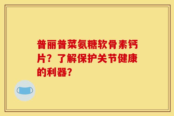 普丽普菜氨糖软骨素钙片？了解保护关节健康的利器？