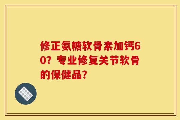 修正氨糖软骨素加钙60？专业修复关节软骨的保健品？