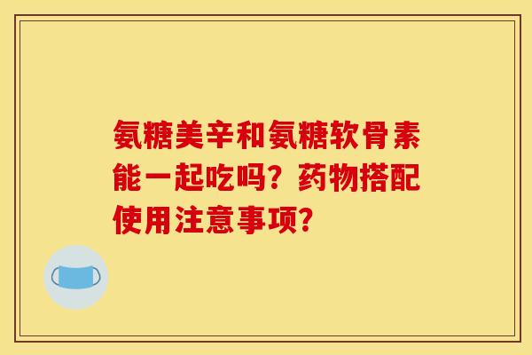 氨糖美辛和氨糖软骨素能一起吃吗？药物搭配使用注意事项？