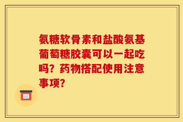 氨糖软骨素和盐酸氨基葡萄糖胶囊可以一起吃吗？药物搭配使用注意事项？