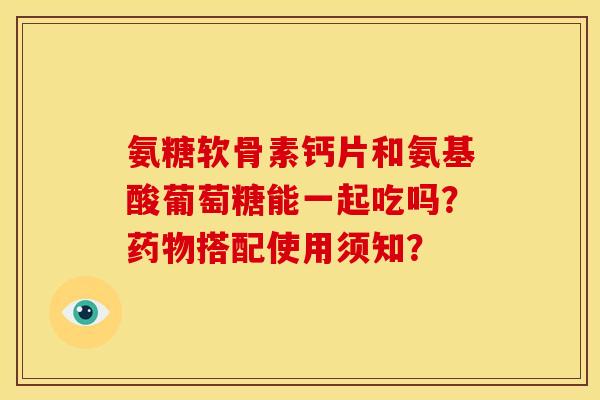 氨糖软骨素钙片和氨基酸葡萄糖能一起吃吗？药物搭配使用须知？