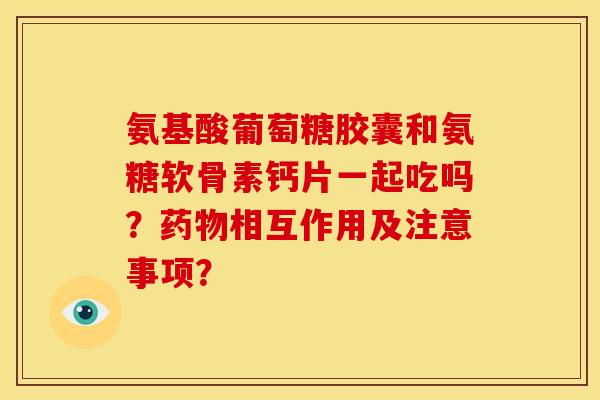 氨基酸葡萄糖胶囊和氨糖软骨素钙片一起吃吗？药物相互作用及注意事项？