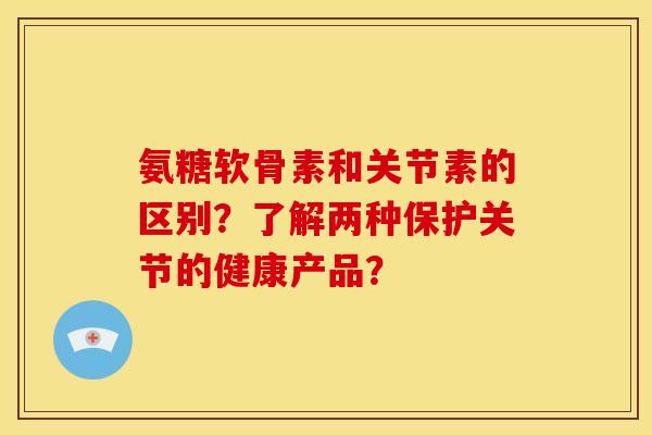 氨糖软骨素和关节素的区别？了解两种保护关节的健康产品？