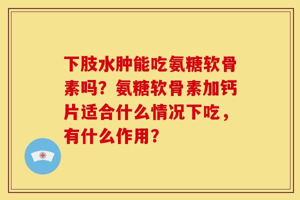 下肢水肿能吃氨糖软骨素吗？氨糖软骨素加钙片适合什么情况下吃，有什么作用？
