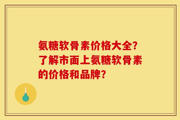 氨糖软骨素价格大全？了解市面上氨糖软骨素的价格和品牌？