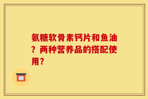 氨糖软骨素钙片和鱼油？两种营养品的搭配使用？