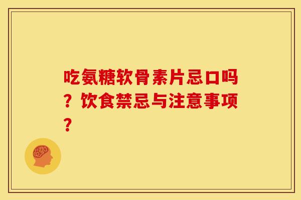 吃氨糖软骨素片忌口吗？饮食禁忌与注意事项？