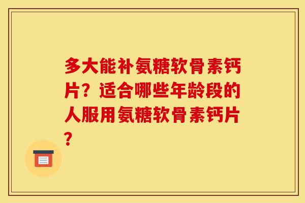 多大能补氨糖软骨素钙片？适合哪些年龄段的人服用氨糖软骨素钙片？