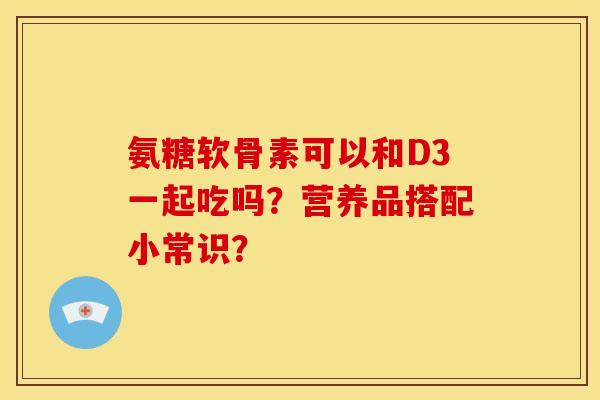 氨糖软骨素可以和D3一起吃吗？营养品搭配小常识？