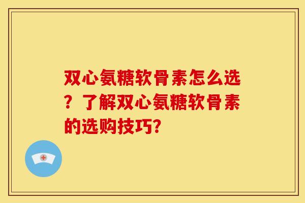 双心氨糖软骨素怎么选？了解双心氨糖软骨素的选购技巧？