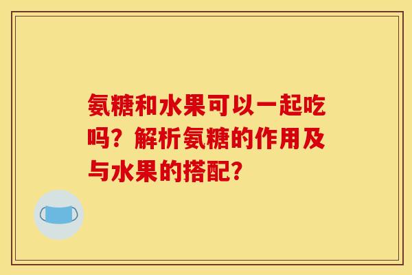 氨糖和水果可以一起吃吗？解析氨糖的作用及与水果的搭配？