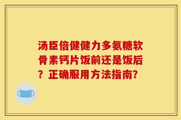 汤臣倍健健力多氨糖软骨素钙片饭前还是饭后？正确服用方法指南？
