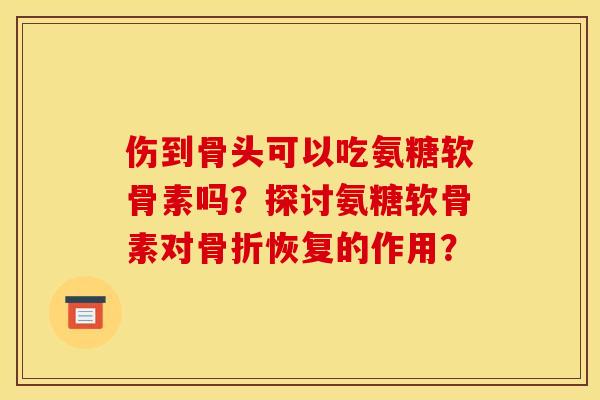 伤到骨头可以吃氨糖软骨素吗？探讨氨糖软骨素对骨折恢复的作用？