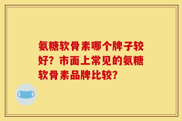 氨糖软骨素哪个牌子较好？市面上常见的氨糖软骨素品牌比较？