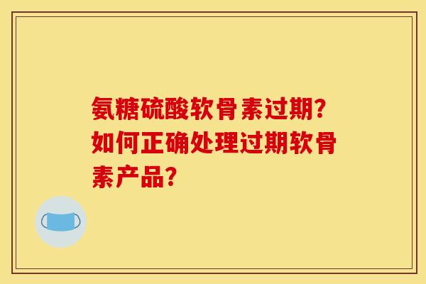 氨糖硫酸软骨素过期？如何正确处理过期软骨素产品？