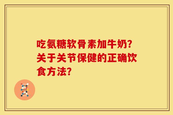 吃氨糖软骨素加牛奶？关于关节保健的正确饮食方法？