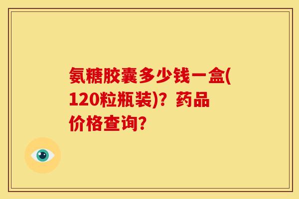 氨糖胶囊多少钱一盒(120粒瓶装)？药品价格查询？