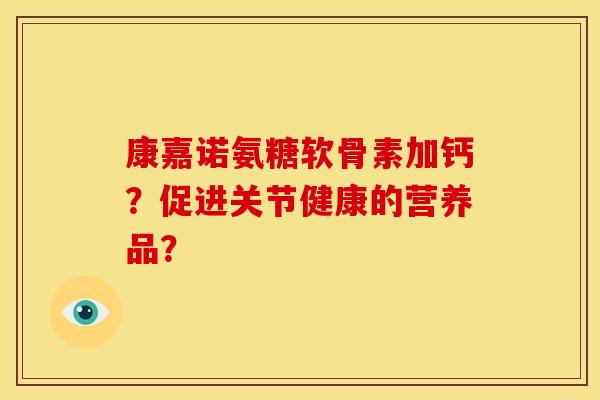 康嘉诺氨糖软骨素加钙？促进关节健康的营养品？