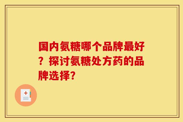 国内氨糖哪个品牌最好？探讨氨糖处方药的品牌选择？