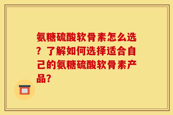 氨糖硫酸软骨素怎么选？了解如何选择适合自己的氨糖硫酸软骨素产品？
