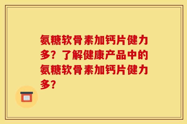 氨糖软骨素加钙片健力多？了解健康产品中的氨糖软骨素加钙片健力多？