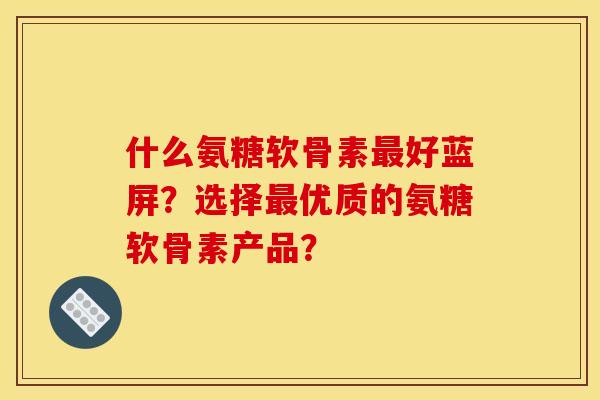 什么氨糖软骨素最好蓝屏？选择最优质的氨糖软骨素产品？