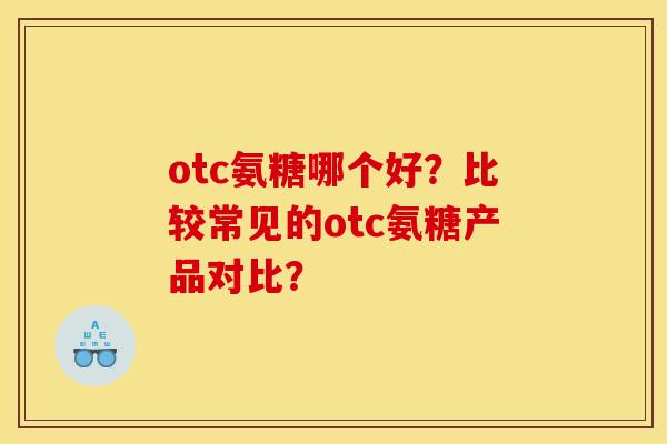 otc氨糖哪个好？比较常见的otc氨糖产品对比？