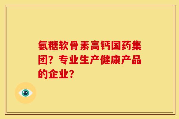 氨糖软骨素高钙国药集团？专业生产健康产品的企业？
