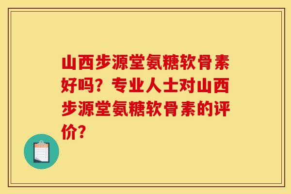 山西步源堂氨糖软骨素好吗？专业人士对山西步源堂氨糖软骨素的评价？