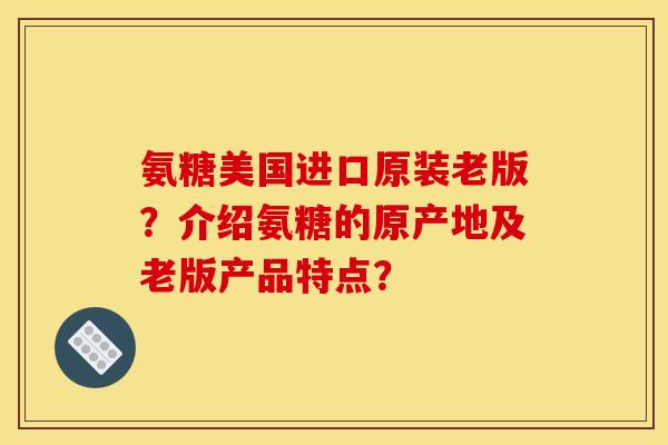 氨糖美国进口原装老版？介绍氨糖的原产地及老版产品特点？
