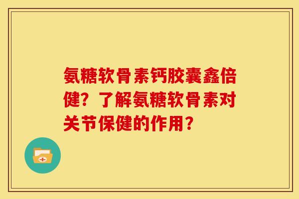 氨糖软骨素钙胶囊鑫倍健？了解氨糖软骨素对关节保健的作用？