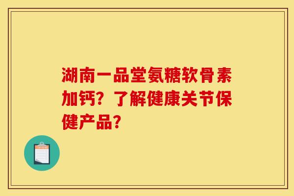 湖南一品堂氨糖软骨素加钙？了解健康关节保健产品？