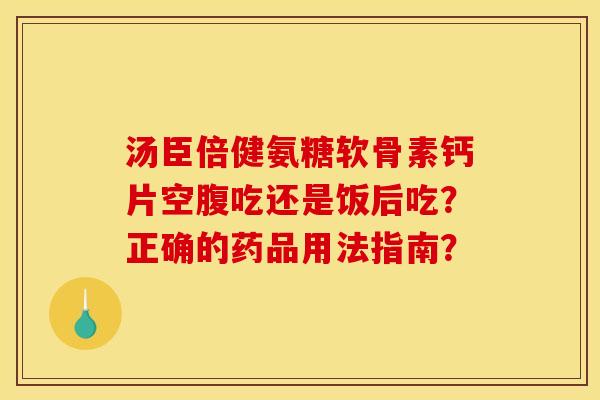 汤臣倍健氨糖软骨素钙片空腹吃还是饭后吃？正确的药品用法指南？