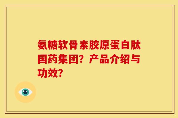 氨糖软骨素胶原蛋白肽国药集团？产品介绍与功效？