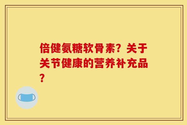 倍健氨糖软骨素？关于关节健康的营养补充品？