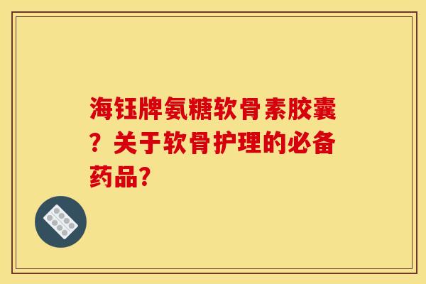 海钰牌氨糖软骨素胶囊？关于软骨护理的必备药品？