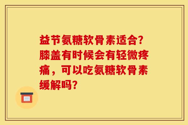 益节氨糖软骨素适合？膝盖有时候会有轻微疼痛，可以吃氨糖软骨素缓解吗？
