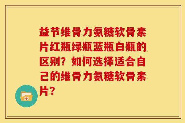 益节维骨力氨糖软骨素片红瓶绿瓶蓝瓶白瓶的区别？如何选择适合自己的维骨力氨糖软骨素片？
