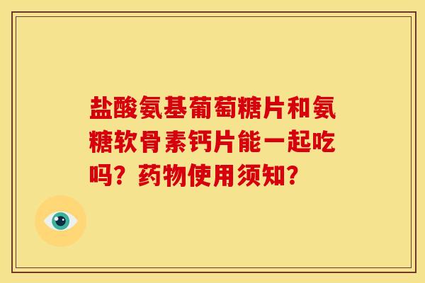 盐酸氨基葡萄糖片和氨糖软骨素钙片能一起吃吗？药物使用须知？