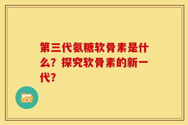 第三代氨糖软骨素是什么？探究软骨素的新一代？