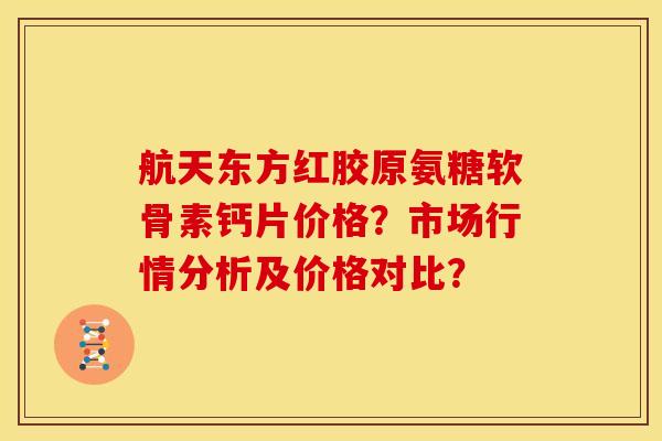 航天东方红胶原氨糖软骨素钙片价格？市场行情分析及价格对比？