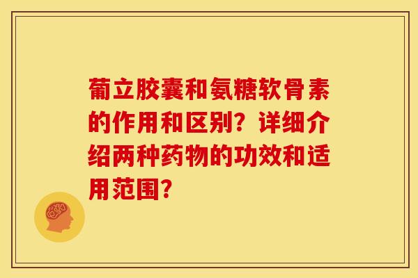 葡立胶囊和氨糖软骨素的作用和区别？详细介绍两种药物的功效和适用范围？